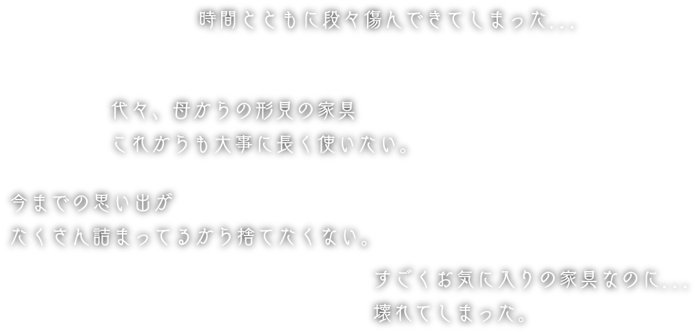 時間とともに段々傷んできてしまった...代々、母からの形見の家具これからも大事に長く使いたい。今までの思い出がたくさん詰まってるから捨てたくない。すごくお気に入りの家具なのに...壊れてしまった。